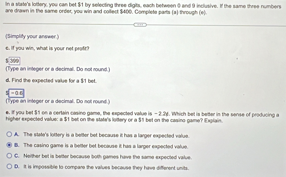 In a state's lottery, you can bet $1 by selecting three digits, each between 0 and 9 inclusive. If the same three numbers
are drawn in the same order, you win and collect $400. Complete parts (a) through (e).
(Simplify your answer.)
c. If you win, what is your net profit?
$ 399
(Type an integer or a decimal. Do not round.)
d. Find the expected value for a $1 bet.
$ - 0.6
(Type an integer or a decimal. Do not round.)
e. If you bet $1 on a certain casino game, the expected value is - 2.2¢. Which bet is better in the sense of producing a
higher expected value: a $1 bet on the state's lottery or a $1 bet on the casino game? Explain.
A. The state's lottery is a better bet because it has a larger expected value.
B. The casino game is a better bet because it has a larger expected value.
C. Neither bet is better because both games have the same expected value.
D. It is impossible to compare the values because they have different units.