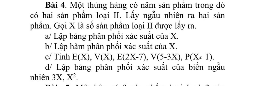 Một thùng hàng có năm sản phầm trong đó 
có hai sản phẩm loại II. Lấy ngẫu nhiên ra hai sản 
phẩm. Gọi X là số sản phẩm loại II được lấy ra. 
a/ Lập bảng phân phối xác suất của X. 
b/ Lập hàm phân phối xác suất của X. 
c/ Tính E(X), V(X), E(2X-7), V(5-3X), P(X≤ 1). 
d/ Lập bảng phân phối xác suất của biến ngẫu 
nhiên 3X, X^2.