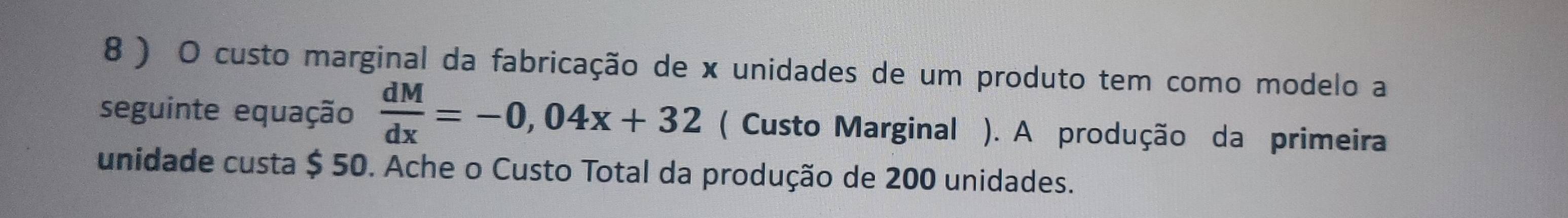 8 ) O custo marginal da fabricação de x unidades de um produto tem como modelo a 
seguinte equação  dM/dx =-0,04x+32 ( Custo Marginal ). A produção da primeira 
unidade custa $ 50. Ache o Custo Total da produção de 200 unidades.