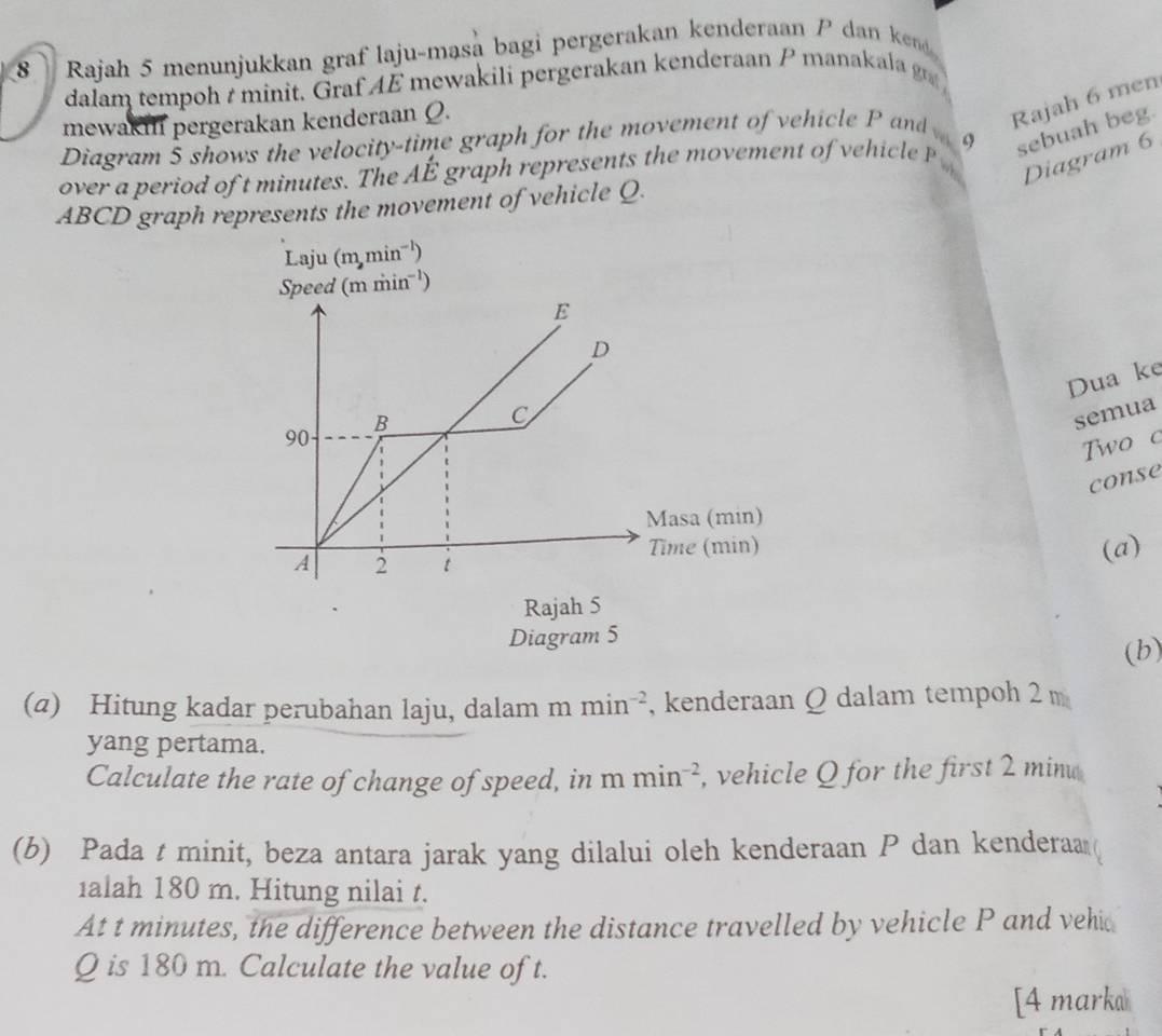 Rajah 5 menunjukkan graf laju-masa bagi pergerakan kenderaan P dan ke 
dalam tempoh t minit. Graf AE mewakili pergerakan kenderaan P manakala 
mewaki pergerakan kenderaan Q. 
Rajah 6 men 
sebuah beg. 
Diagram 5 shows the velocity-time graph for the movement of vehicle P and 
over a period of t minutes. The AE * graph represents the movement of hic l Diagram 6
ABCD graph represents the movement of vehicle Q. 
Laju (m,min^(-1))
Speed (mmin^(-1))
E 
D 
Dua ke 
B 
C 
semua
90
Two c 
conse 
Masa (min) 
Time (min) (a) 
A 2 t
Rajah 5 
Diagram 5 
(b) 
(α) Hitung kadar perubahan laju, dalam mmin^(-2) , kenderaan Q dalam tempoh 2m
yang pertama. 
Calculate the rate of change of speed, in f m min^(-2) , vehicle Q for the first 2 minu
(b) Pada t minit, beza antara jarak yang dilalui oleh kenderaan P dan kenderaa ( 
alah 180 m. Hitung nilai t. 
At t minutes, the difference between the distance travelled by vehicle P and vehi
Q is 180 m. Calculate the value of t. 
[4 marka