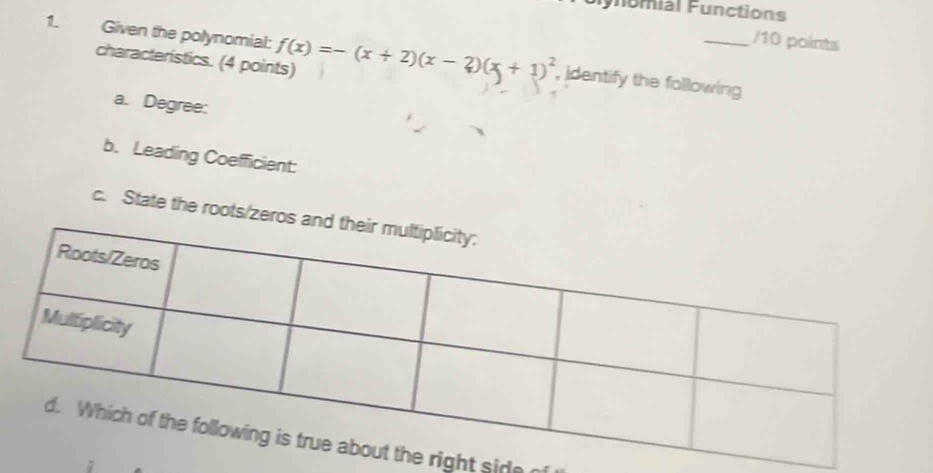 ynomial Functions 
/10 points 
1. Given the polynomial: f(x)=-(x+2)(x-2)(x+1)^2 , identify the following 
characteristics. (4 points) 
a. Degree: 
b. Leading Coefficient: 
c. State the roots/zer 
right side