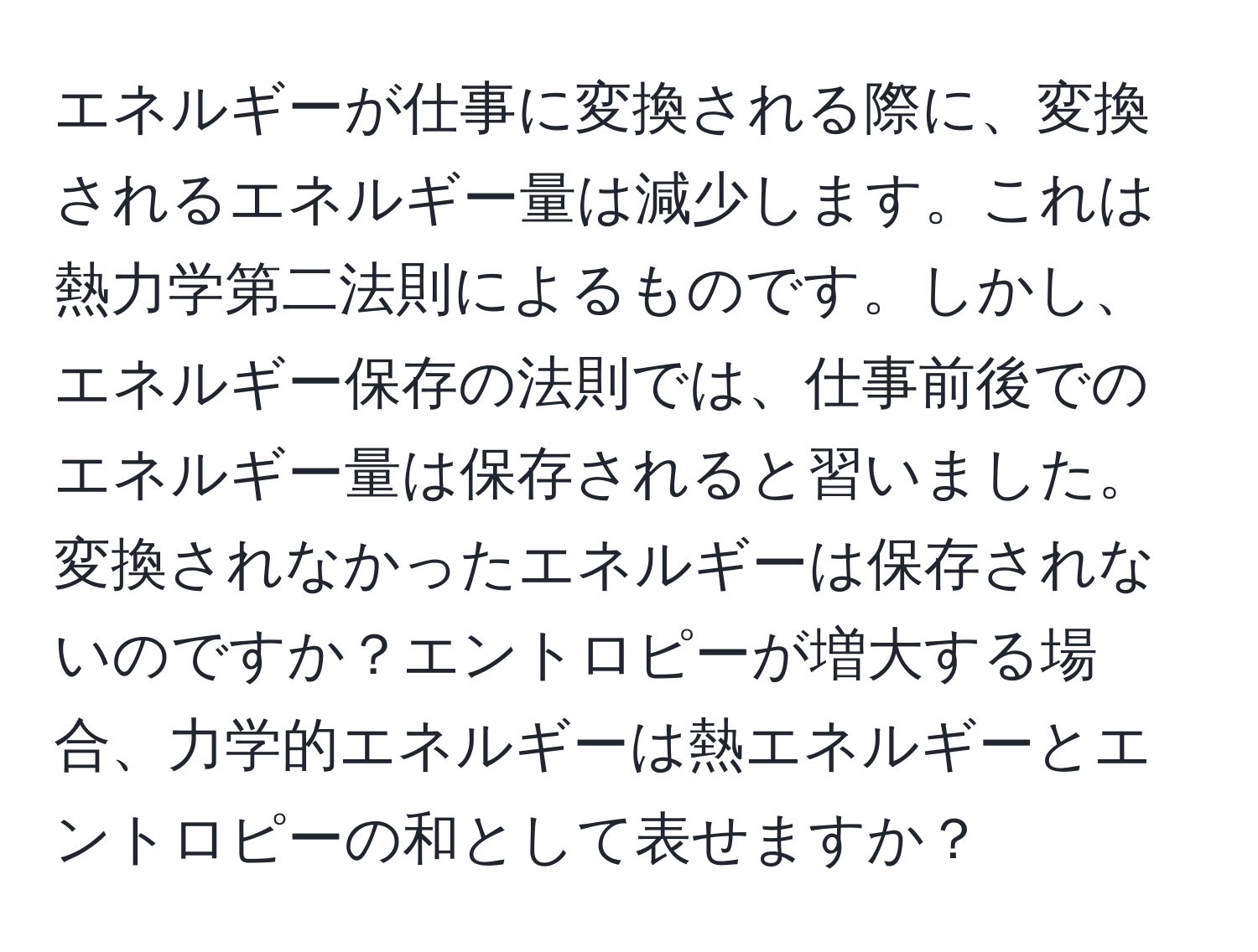 エネルギーが仕事に変換される際に、変換されるエネルギー量は減少します。これは熱力学第二法則によるものです。しかし、エネルギー保存の法則では、仕事前後でのエネルギー量は保存されると習いました。変換されなかったエネルギーは保存されないのですか？エントロピーが増大する場合、力学的エネルギーは熱エネルギーとエントロピーの和として表せますか？