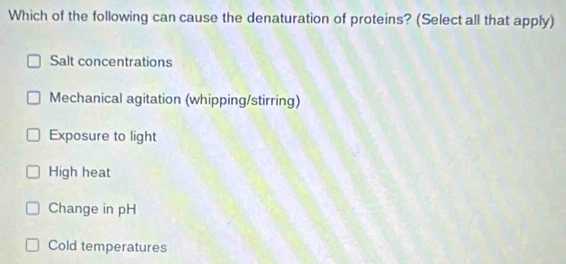 Which of the following can cause the denaturation of proteins? (Select all that apply)
Salt concentrations
Mechanical agitation (whipping/stirring)
Exposure to light
High heat
Change in pH
Cold temperatures