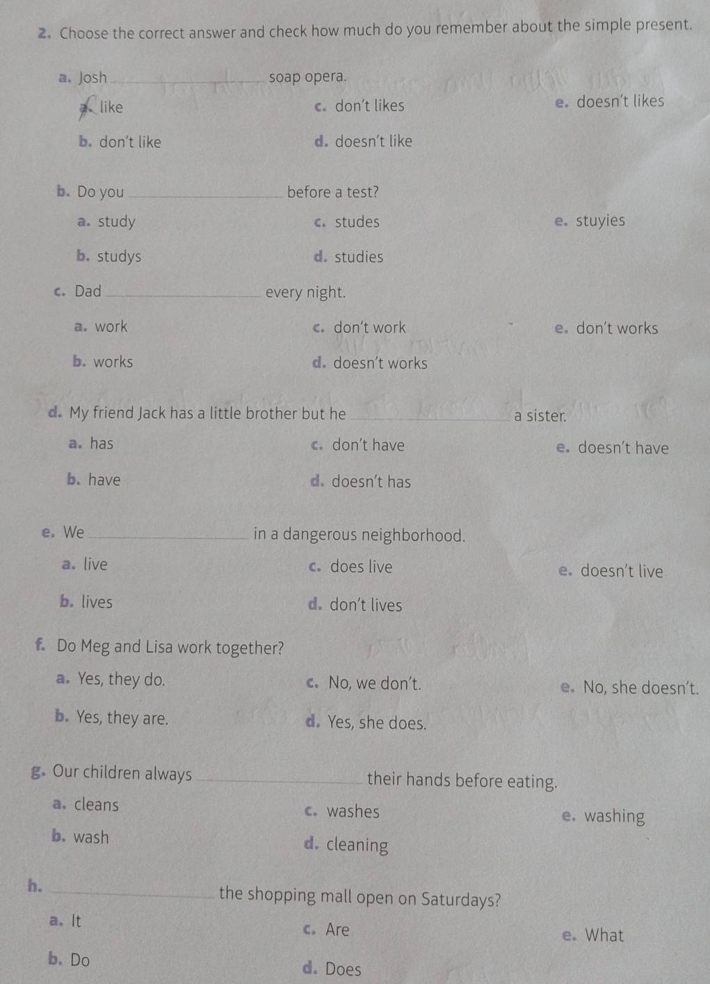 Choose the correct answer and check how much do you remember about the simple present.
a. Josh _soap opera.
like c don’t likes e。 doesn’t likes
b. don’t like d. doesn’t like
b. Do you _before a test?
a. study c studes e。 stuyies
b. studys d. studies
c. Dad _every night.
a. work c don’t work e don't works
b. works d. doesn't works
d. My friend Jack has a little brother but he _a sister.
a. has c. don't have e. doesn’t have
b. have d. doesn't has
e. We_ in a dangerous neighborhood.
a. live c does live e doesn’t live
b. lives d. don’t lives
f Do Meg and Lisa work together?
a. Yes, they do. c. No, we don't. e No, she doesn’t.
b. Yes, they are. d. Yes, she does.
g. Our children always_ their hands before eating.
a. cleans c. washes e. washing
b. wash d. cleaning
h._
the shopping mall open on Saturdays?
a. It c. Are e. What
b. Do d. Does