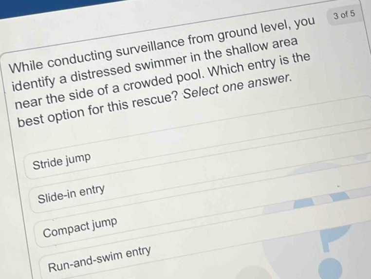 While conducting surveillance from ground level, you 3 of 5
identify a distressed swimmer in the shallow area
near the side of a crowded pool. Which entry is the
best option for this rescue? Select one answer.
Stride jump
Slide-in entry
Compact jump
Run-and-swim entry