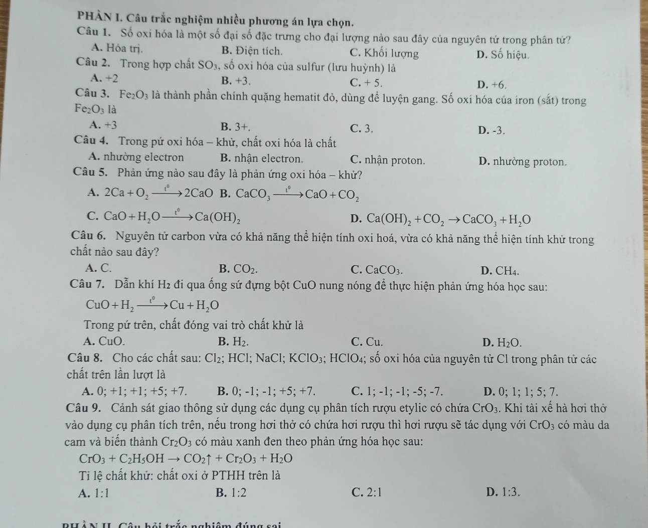 PHÀN I. Câu trắc nghiệm nhiều phương án lựa chọn.
Câu 1. Số oxi hóa là một số đại số đặc trưng cho đại lượng nào sau đây của nguyên tử trong phân tử?
A. Hóa trị. B. Điện tích. C. Khối lượng D. Số hiệu.
Câu 2. Trong hợp chất SO_3,shat o oxi hóa của sulfur (lưu huỳnh) là
A. +2 B. +3. C. + 5. D. +6.
Câu 3. Fe_2O_3 là thành phần chính quặng hematit đỏ, dùng để luyện gang. Số oxi hóa của iron (sắt) trong
Fe_2O_3 là
A. +3 B. 3 x
C. 3. D. -3.
Câu 4. Trong pứ oxi hóa - khử, chất oxi hóa là chất
A. nhường electron B. nhận electron. C. nhận proton. D. nhường proton.
Câu 5. Phản ứng nào sau đây là phản ứng oxi hóa - khử?
A. 2Ca+O_2to 2CaO B. CaCO_3xrightarrow I°CaO+CO_2
C. CaO+H_2Oxrightarrow I°Ca(OH)_2 D. Ca(OH)_2+CO_2to CaCO_3+H_2O
Câu 6. Nguyên tử carbon vừa có khả năng thể hiện tính oxi hoá, vừa có khả năng thể hiện tính khử trong
chất nào sau đây?
A. C. B. CO_2. C. CaCO_3. D. CH_4.
Câu 7. Dẫn khí H_2 đi qua ống sứ đựng bột CuO nung nóng để thực hiện phản ứng hóa học sau:
CuO+H_2xrightarrow i°Cu+H_2O
Trong pứ trên, chất đóng vai trò chất khử là
A. CuO. B. H₂. C. Cu. D. H_2O.
Câu 8. Cho các chất sau: Cl_2;; HCl; NaCl; KClO_3;HClO_4;; số oxi hóa của nguyên tử Cl trong phân tử các
chất trên lần lượt là
A. 0; +1; +1; +5; +7. B. 0; -1; -1; +5; +7. C. 1; -1; -1; -5; -7. D. 0; 1; 1; 5; 7.
Câu 9. Cảnh sát giao thông sử dụng các dụng cụ phân tích rượu etylic có chứa CrO_3. Khi tài xế hà hơi thở
vào dụng cụ phân tích trên, nếu trong hơi thở có chứa hơi rượu thì hơi rượu sẽ tác dụng với CrO_3 có màu da
cam và biến thành Cr_2O_3 có màu xanh đen theo phản ứng hóa học sau:
CrO_3+C_2H_5OHto CO_2uparrow +Cr_2O_3+H_2O
Ti lệ chất khử: chất oxi ở PTHH trên là
A. 1:1
B. 1:2 C. 2:1 D. 1:3.
PHảN II Câu hội trắc nghiêm đúng sai