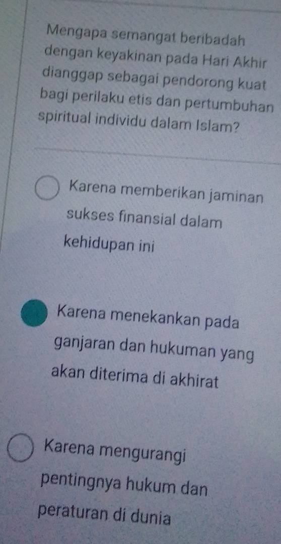 Mengapa semangat beribadah
dengan keyakinan pada Hari Akhir
dianggap sebagai pendorong kuat
bagi perilaku etis dan pertumbuhan
spiritual individu dalam Islam?
Karena memberikan jaminan
sukses finansial dalam
kehidupan ini
Karena menekankan pada
ganjaran dan hukuman yang
akan diterima di akhirat
Karena mengurangi
pentingnya hukum dan
peraturan di dunia