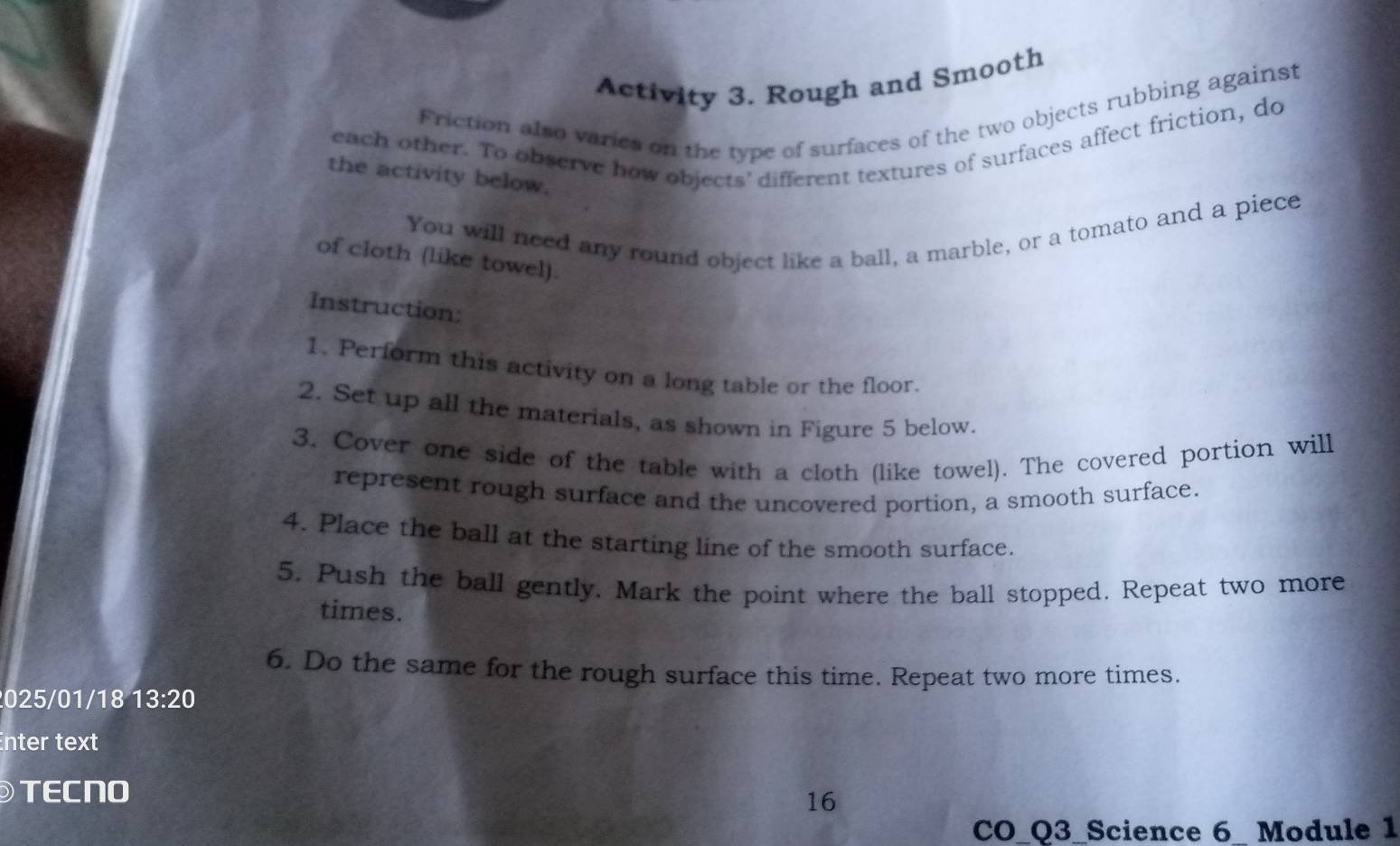 Activity 3. Rough and Smooth 
Friction also varies on the type of surfaces of the two objects rubbing against 
each other. To observe how objects' different textures of surfaces affect friction, do 
the activity below. 
You will need any round object like a ball, a marble, or a tomato and a piece 
of cloth (like towel). 
Instruction: 
1. Perform this activity on a long table or the floor. 
2. Set up all the materials, as shown in Figure 5 below. 
3. Cover one side of the table with a cloth (like towel). The covered portion will 
represent rough surface and the uncovered portion, a smooth surface. 
4. Place the ball at the starting line of the smooth surface. 
5. Push the ball gently. Mark the point where the ball stopped. Repeat two more 
times. 
6. Do the same for the rough surface this time. Repeat two more times. 
025/01/18 13:20 
nter text 
TECNO 
16 
CO_Q3_Science 6_ Module 1