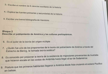 3.- Escribe el nombre de 6 ciencias auxiliares de la historia 
4.- Explica las fuentes primarias y secundarias de la historia 
5. Escribe una breve bibliografía de Heródoto 
Bloque 2 
Describe el poblamiento de América y las culturas prehispánicas. 
6. Es el autor de la teoría del origen múltiple 
7. ¿Quién fue uno de los proponentes de la teoría del poblamiento de América a través del 
Estrecho de Bering, la llamada teoría asiática? 
8. Es conocido por proponer la teoría de la existencia de migraciones provenientes de Australia 
que hicieron escala en las costas de Antártida hasta llegar al sur de Sudamérica: 
9. Postula que los primeros habitantes llegaron a América desde Asia cruzando el océano Pacífico 
en balsas.