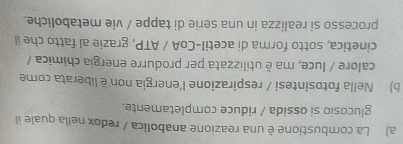 a) La combustione è una reazione anabolica / redox nella quale il
glucosio si ossida / riduce completamente.
b) Nella fotosintesi / respirazione l'energia non è liberata come
calore / luce, ma è utilizzata per produrre energia chimica /
cinetica, sotto forma di acetil-CoA / ATP, grazie al fatto che il
processo si realizza in una serie di tappe / vie metaboliche.
