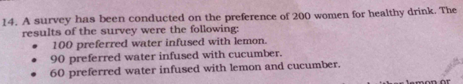 A survey has been conducted on the preference of 200 women for healthy drink. The
results of the survey were the following:
100 preferred water infused with lemon.
90 preferred water infused with cucumber.
60 preferred water infused with lemon and cucumber.
n or