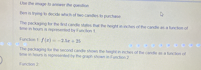 Use the image to answer the question. 
Ben is trying to decide which of two candles to purchase 
The packaging for the first candle states that the height in inches of the candle as a function of 
time in hours is represented by Function 1. 
Function 1: f(x)=-2.5x+25
The packaging for the second candle shows the height in inches of the candle as a function of 
time in hours is represented by the graph shown in Function 2 
Function 2: