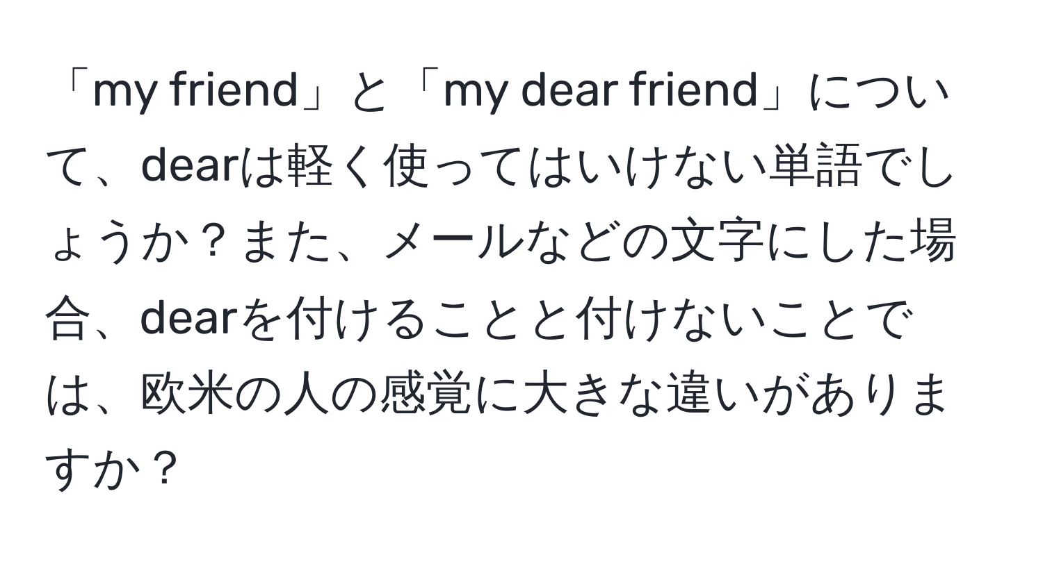 「my friend」と「my dear friend」について、dearは軽く使ってはいけない単語でしょうか？また、メールなどの文字にした場合、dearを付けることと付けないことでは、欧米の人の感覚に大きな違いがありますか？