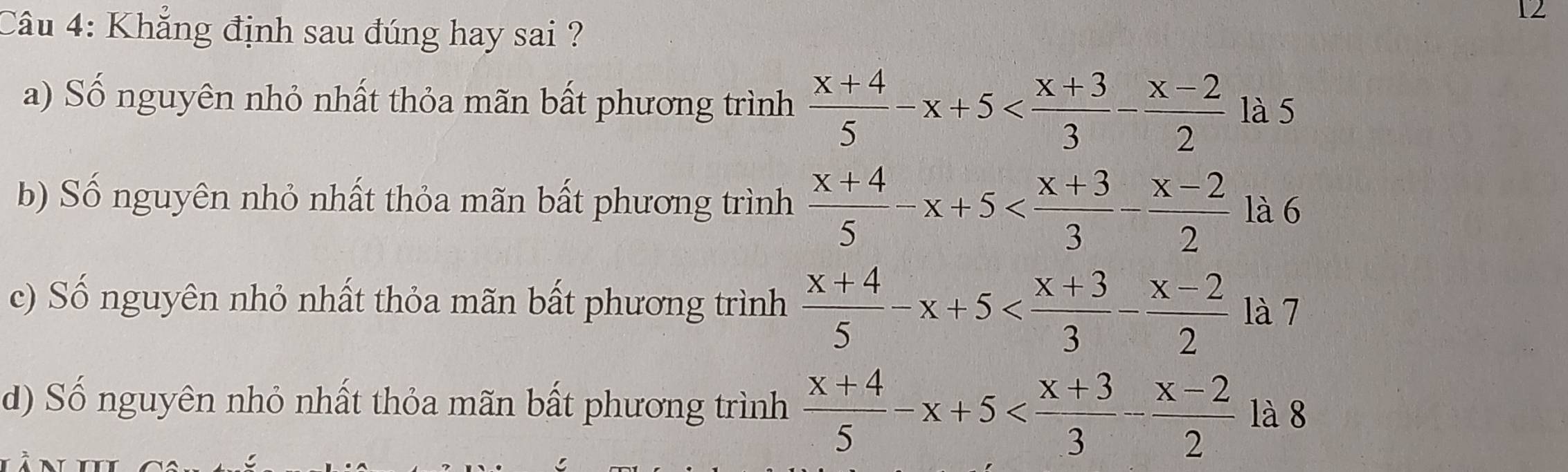 Khẳng định sau đúng hay sai ?
a) Số nguyên nhỏ nhất thỏa mãn bất phương trình  (x+4)/5 -x+5 là 5
b) Số nguyên nhỏ nhất thỏa mãn bất phương trình  (x+4)/5 -x+5 là 6
c) Số nguyên nhỏ nhất thỏa mãn bất phương trình  (x+4)/5 -x+5 là 7
d) Số nguyên nhỏ nhất thỏa mãn bất phương trình  (x+4)/5 -x+5 là 8