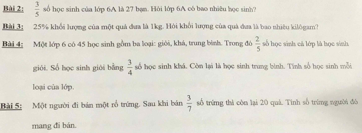  3/5  số học sinh của lớp 6A là 27 bạn. Hỏi lớp 6A có bao nhiêu học sinh? 
Bài 3: 25% khối lượng của một quả dưa là 1kg. Hỏi khối lượng của quả dưa là bao nhiêu kilôgam? 
Bài 4: Một lớp 6 có 45 học sinh gồm ba loại: giỏi, khá, trung bình. Trong đó  2/5  số học sinh cả lớp là học sinh 
giỏi. Số học sinh giỏi bằng  3/4  số học sinh khá. Còn lại là học sinh trung bình. Tính số học sinh mỗi 
loại của lớp. 
Bài 5: Một người đi bán một rổ trứng. Sau khi bán  3/7  số trứng thì còn lại 20 quả. Tính số trứng người đó 
mang đi bán.