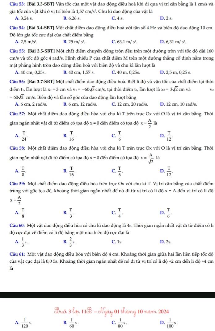 [Bài 3.3-SBT] Vận tốc của một vật dao động điều hoà khi đi qua vị trí cân bằng là 1 cm/s và
gia tốc của vật khi ở vị trí biên là 1,57cm/s^2. Chu kì dao động của vật là
A. 3,24 s. B. 6,26 s. C. 4 s. D. 2 s.
Câu 54: [Bài 3.4-SBT] Một chất điểm dao động điều hoà với tần số 4 Hz và biên độ dao động 10 cm.
Độ lớn gia tốc cực đại của chất điểm bằng
A. 2,5m/s^2. B. 25m/s^2. C. 63,1m/s^2. D. 6,31m/s^2.
Câu 55: [Bài 3.5-SBT] Một chất điểm chuyến động tròn đều trên một đường tròn với tốc độ dài 160
cm/s và tốc độ góc 4 rad/s. Hình chiếu P của chất điểm M trên một đường thắng cố định nằm trong
mặt phẳng hình tròn dao động điều hoà với biên độ và chu kì lần lượt là
A. 40 cm, 0,25s. B. 40 cm, 1,57 s. C. 40 m, 0,25s. D. 2,5 m, 0,25 s.
Câu 56: [Bài 3.7-SBT] Một chất điểm dao động điều hoà. Biết li độ và vận tốc của chất điểm tại thời
điểm t, lần lượt là x_1=3cm và v_1=-60sqrt(3)cm/s s, tại thời điểm t₂, lần lượt là x_2=3sqrt(2)cm và V2
=60sqrt(2)cm a/s. Biên độ và tần số góc của dao động lần lượt bằng
A. 6 cm, 2 rad/s. B. 6 cm, 12 rad/s. C. 12 cm, 20 rad/s. D. 12 cm, 10 rad/s.
Câu 57: Một chất điểm dao động điều hòa với chu kì T trên trục Ox với O là vị trí cân bằng. Thời
gian ngắn nhất vật đi từ điểm có tọa độ x=0 đến điểm có tọa dhat ox= A/2 ldot a
A.  T/24 .  T/16 .  T/6 .  T/12 .
B.
C.
D.
Câu 58: Một chất điểm dao động điều hòa với chu kì T trên trục Ox với O là vị trí cân bằng. Thời
gian ngắn nhất vật đi từ điểm có tọa độ x=0 đến điểm có tọa độ x= A/sqrt(2)  là
A.  T/8 .  T/16 .  T/6 .  T/12 .
B.
C.
D.
Câu 59: Một chất điểm dao động điều hòa trên trục Ox với chu kì T. Vị trí cân bằng của chất điểm
trùng với gốc tọa độ, khoảng thời gian ngắn nhất để nó đi từ vị trí có li độ x=A đến vị trí có li độ
x= A/2 
A.  T/8 .  T/3 .  T/4 .  T/6 .
B.
C.
D.
Câu 60: Một vật dao động điều hòa có chu kì dao động là 4s. Thời gian ngắn nhất vật đi từ điểm có li
độ cực đại về điểm có li độ bằng một nửa biên độ cực đại là
B.
A.  1/3 s.  2/3 s. C. 1s. D. 2s.
Câu 61: Một vật dao động điều hòa với biên độ 4 cm. Khoảng thời gian giữa hai lần liên tiếp tốc độ
của vật cực đại là 0,0 5s. Khoảng thời gian ngắn nhất để nó đi từ vị trí có li độ +2 cm đến li độ +4 cm
là
10 nâm 2024
A.  1/120 s. B.  1/60 s. C  1/80 s. D.  1/100 s.