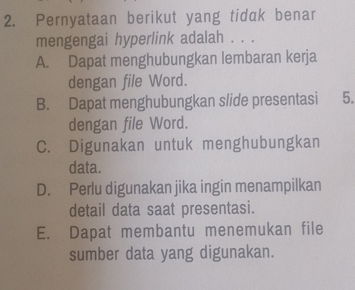 Pernyataan berikut yang tidak benar
mengengai hyperlink adalah . . .
A. Dapat menghubungkan lembaran kerja
dengan file Word.
B. Dapat menghubungkan slide presentasi 5.
dengan file Word.
C. Digunakan untuk menghubungkan
data.
D. Perlu digunakan jika ingin menampilkan
detail data saat presentasi.
E. Dapat membantu menemukan file
sumber data yang digunakan.