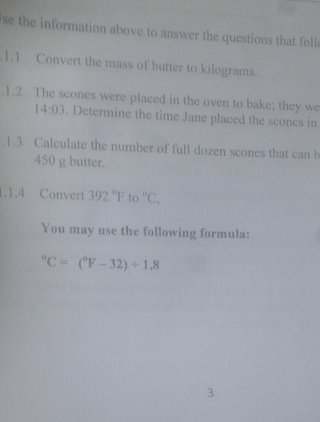 se the information above to answer the questions that foll 
.1.1 Convert the mass of butter to kilograms. 
.1.2 The scones were placed in the oven to bake; they we
14:03. Determine the time Jane placed the sconcs in 
.1.3 Calculate the number of full dozen scones that can b
450 g butter. 
1.1.4 Convert 392°F to°C, 
You may use the following formula:
^circ C=(^circ F-32)/ 1,8
3