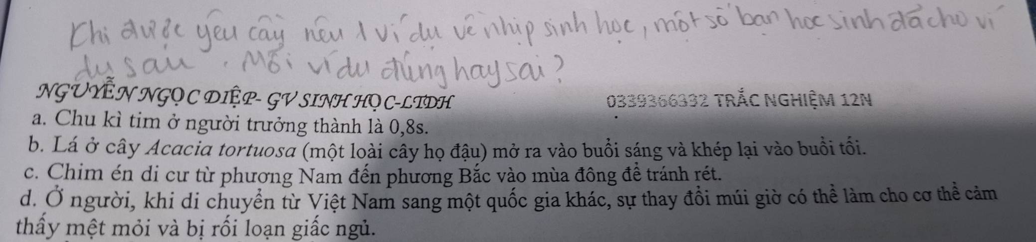 NGUYÊN NGQ C DIỆP- GV SINH HQC-LTDH 0339366332 TRắC NGHIỆM 12N
a. Chu kì tim ở người trưởng thành là 0, 8s.
b. Lá ở cây Acacia tortuosa (một loài cây họ đậu) mở ra vào buổi sáng và khép lại vào buổi tối.
c. Chim én di cư từ phương Nam đến phương Bắc vào mùa đông đề tránh rét.
d. Ở người, khi di chuyển từ Việt Nam sang một quốc gia khác, sự thay đồi múi giờ có thể làm cho cơ thể cảm
thấầy mệt mỏi và bị rối loạn giấc ngủ.