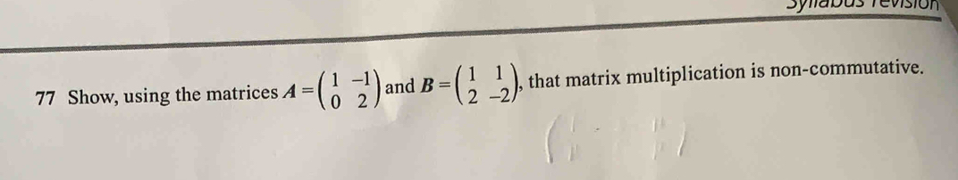 Sylabu
77 Show, using the matrices A=beginpmatrix 1&-1 0&2endpmatrix and B=beginpmatrix 1&1 2&-2endpmatrix , that matrix multiplication is non-commutative.