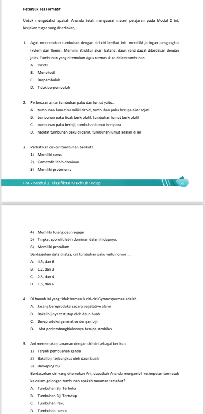 Petunjuk Tes Formatif
Untuk mengetahui apakah Ananda telah menguasai materi pelajaran pada Modul 2 ini,
kerjakan tugas yang disediakan,
1. Agus menemukan tumbuhan dengan ciri-ciri berikut ini: memiliki jaringan pengangkut
(xylem dan floem). Memiliki struktur akar, batang, daun yang dapat dibedakan dengan
jelas. Tumbuhan yang ditemukan Agus termasuk ke dalam tumbuhan ....
A. Dikotil
B. Monokotil
C. Berpembuluh
D. Tidak berpembuluh
2. Perbedaan antar tumbuhan paku dan lumut yaitu...
A. tumbuhan lumut memiliki rizoid, tumbuhan paku berupa akar sejati.
B. tumbuhan paku tidak berkrolofil, tumbuhan lumut berkrolofil
C. tumbuhan paku berbiji, tumbuhan lumut berspora
D. habitat tumbuhan paku di darat, tumbuhan lumut adalah di air
3. Perhatikan ciri-ciri tumbuhan berikut!
1) Memiliki sorus
2) Gametofit lebih dominan
3) Memiliki protonema
IPA - Modul 2. Klasifikasi Makhluk Hidup 66
4) Memiliki tulang daun sejajar
5) Tingkat sporofit lebih dominan dalam hidupnya.
6) Memiliki protalium
Berdasarkan data di atas, ciri tumbuhan paku yaitu nomor.....
A. 4,5, dan 6
B. 1,2, dan 3
C. 2,3, dan 4
D. 1,5, dan 6
4. Di bawah ini yang tidak termasuk ciri-ciri Gymnospermae adalah.....
A. Jarang bereproduksi secara vegetative alami
B. Bakal bijinya tertutup oleh daun buah
C. Bereproduksi generative dengan biji
D. Alat perkembangbiakannya berupa strobilus
5. Ani menemukan tanaman dengan ciri-ciri sebagai berikut:
1) Terjadi pembuahan ganda
2) Bakal biji terbungkus oleh daun buah
3) Berkeping biji
Berdasarkan ciri yang ditemukan Ani, dapatkah Ananda mengambil kesimpulan termasuk
ke dalam golongan tumbuhan apakah tanaman tersebut?
A. Tumbuhan Biji Terbuka
B. Tumbuhan Biji Tertutup
C. Tumbuhan Paku
D. Tumbuhan Lumut