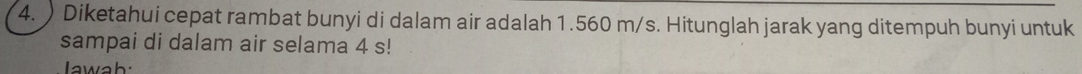 ) Diketahui cepat rambat bunyi di dalam air adalah 1.560 m/s. Hitunglah jarak yang ditempuh bunyi untuk 
sampai di dalam air selama 4 s! 
Jawah: