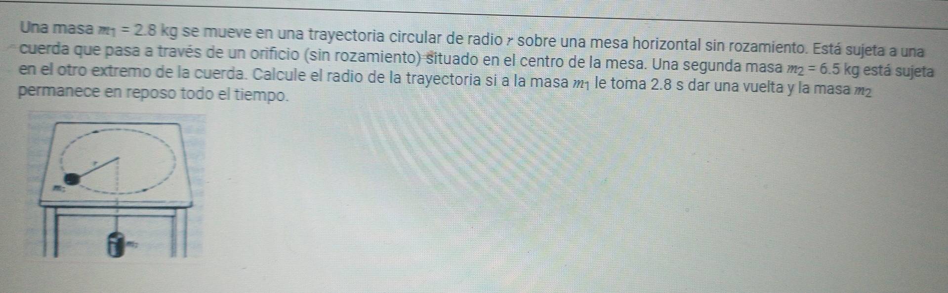 Una masa m_1=2.8kg se mueve en una trayectoria circular de radio y sobre una mesa horizontal sin rozamiento. Está sujeta a una 
cuerda que pasa a través de un orificio (sin rozamiento) situado en el centro de la mesa. Una segunda masa m_2=6.5kg está sujeta 
en el otro extremo de la cuerda. Calcule el radio de la trayectoria si a la masa m₁ le toma 2.8 s dar una vuelta y la masa m²
permanece en reposo todo el tiempo.