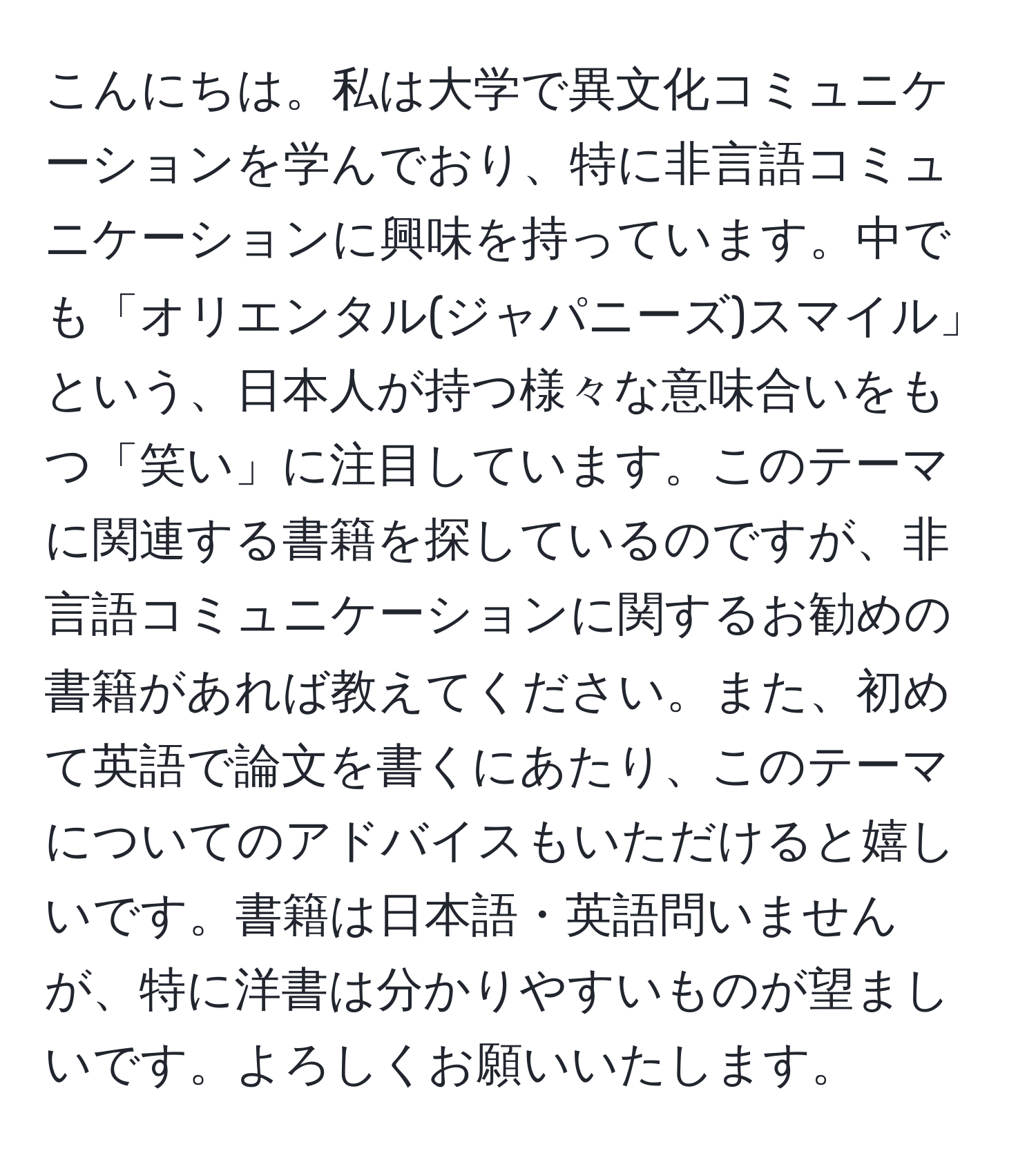 こんにちは。私は大学で異文化コミュニケーションを学んでおり、特に非言語コミュニケーションに興味を持っています。中でも「オリエンタル(ジャパニーズ)スマイル」という、日本人が持つ様々な意味合いをもつ「笑い」に注目しています。このテーマに関連する書籍を探しているのですが、非言語コミュニケーションに関するお勧めの書籍があれば教えてください。また、初めて英語で論文を書くにあたり、このテーマについてのアドバイスもいただけると嬉しいです。書籍は日本語・英語問いませんが、特に洋書は分かりやすいものが望ましいです。よろしくお願いいたします。