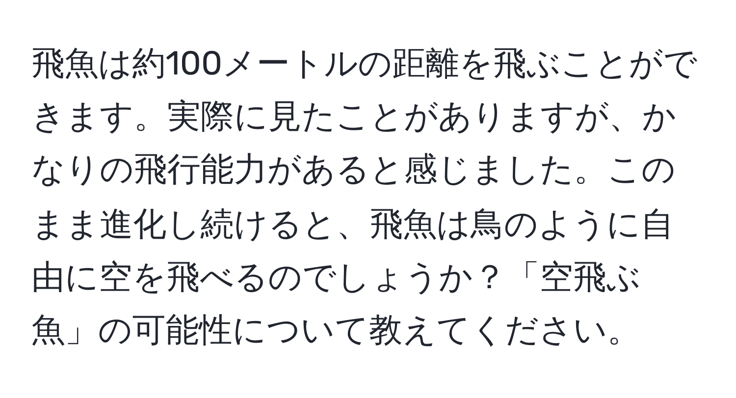 飛魚は約100メートルの距離を飛ぶことができます。実際に見たことがありますが、かなりの飛行能力があると感じました。このまま進化し続けると、飛魚は鳥のように自由に空を飛べるのでしょうか？「空飛ぶ魚」の可能性について教えてください。