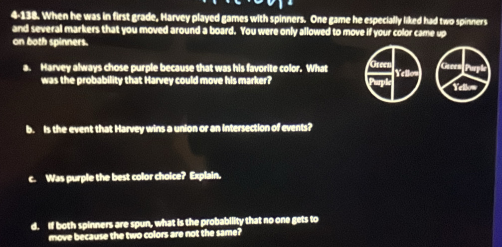 4-138. When he was in first grade, Harvey played games with spinners. One game he especially liked had two spinners 
and several markers that you moved around a board. You were only allowed to move if your color came up 
on both spinners. 
a. Harvey always chose purple because that was his favorite color. What Green Yellow Green Puspt 
was the probability that Harvey could move his marker? Purple Yellow 
b. Is the event that Harvey wins a union or an Intersection of events? 
c. Was purple the best color choice? Explain. 
d. If both spinners are spun, what is the probability that no one gets to 
move because the two colors are not the same?
