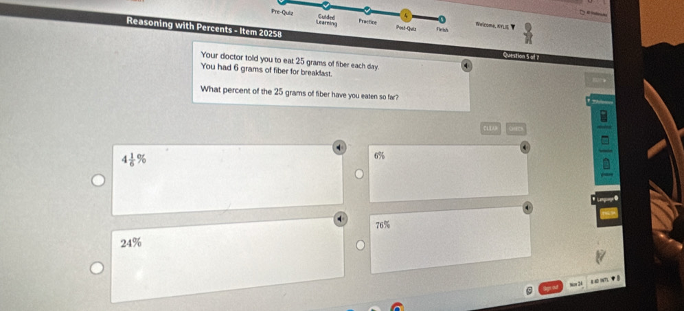 Pre-Quiz Learming
Guided 4 s
Welcoma, KYLI
Practice Post-Quiz Finnh
Reasoning with Percents - Item 20258
Question 5 of 7
Your doctor told you to eat 25 grams of fiber each day.
You had 6 grams of fiber for breakfast.
What percent of the 25 grams of fiber have you eaten so far?
CLE
4 1/6 %
6%
76%
24%
Now 24 R AD INT),◆ θ