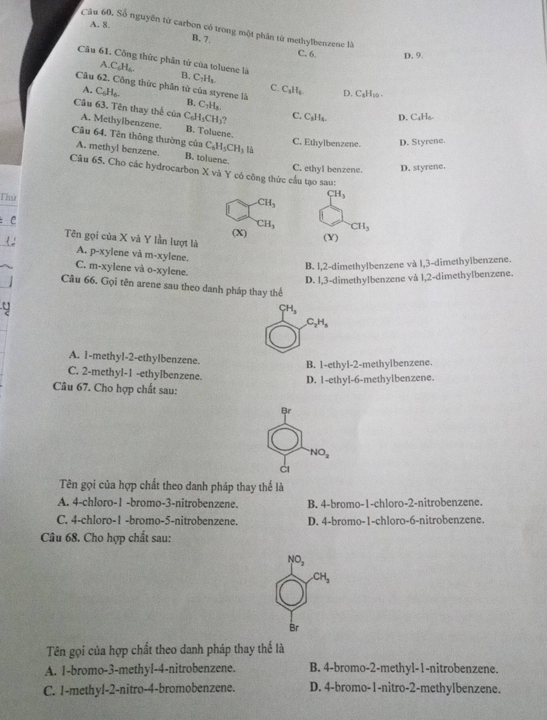 A. 8.
Câu 60. Số nguyên tử carbon có trong một phân tử methylbenzene là
B. 7.
C. 6. D. 9.
Câu 61. Công thức phân tử của toluene là
A.C_6H_6.
B. C_7H_8. C. C_8H_8.
Câu 62. Công thức phần tử của styrene là
D. C₈H₁0 .
A. C_6H_6. B. C _7H_8.
Cầu 63. Tên thay thế của C_6H_5CH_3 2
C. C_8H_8
D. C₄H₆.
A. Methylbenzene. B. Toluene.
Câu 64. Tên thông thường của C_6H_5CH_3 là
C. Ethylbenzene. D. Styrene.
A. methyl benzene. B. toluene.
C. ethyl benzene. D. styrene.
Câu 65. Cho các hydrocarbon X và Y có công thức cấu tạo sau:
Thứ
CH_3
CH_3
± C
CH_3
CH_3
(X) (Y)
Tên gọi của X và Y lần lượt là
A. p-xylene và m-xylene.
C. m-xylene và o-xylene.
B. l,2-dimethylbenzene và l,3-dimethylbenzene.
D. l,3-dimethylbenzene và l,2-dimethylbenzene.
Câu 66. Gọi tên arene sau theo danh pháp thay thế
CH_3
C_2H_5
A. 1-methyl-2-ethylbenzene.
B. 1-ethyl-2-methylbenzene.
C. 2-methyl-1 -ethylbenzene.
D. 1-ethyl-6-methylbenzene.
Câu 67. Cho hợp chất sau:
Br
NO_2
ci
Tên gọi của hợp chất theo danh pháp thay thế là
A. 4-chloro-1 -bromo-3-nitrobenzene. B. 4-bromo-1-chloro-2-nitrobenzene.
C. 4-chloro-1 -bromo-5-nitrobenzene. D. 4-bromo-1-chloro-6-nitrobenzene.
Câu 68. Cho hợp chất sau:
NO_2
CH_3
Br
Tên gọi của hợp chất theo danh pháp thay thế là
A. 1-bromo-3-methyl-4-nitrobenzene. B. 4-bromo-2-methyl-1-nitrobenzene.
C. 1-methyl-2-nitro-4-bromobenzene. D. 4-bromo-1-nitro-2-methylbenzene.