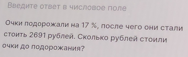 Введите ответ в числовое поле 
Очки лодорожали на 17 %, после чего они стали 
стоить 2691 рублей. Сколько рублей стоили 
очки до подорожания?