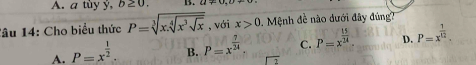 A. a tùy ý, b≥ 0. B. a!= 0, D+
lâu 14: Cho biểu thức P=sqrt[3](x.sqrt [4]x^3sqrt x) , với x>0. Mệnh đề nào dưới đây đúng?
C. P=x^(frac 15)24.
D. P=x^(frac 7)12.
A. P=x^(frac 1)2.
B. P=x^(frac 7)24.
beginarrayr encloselongdiv 2endarray