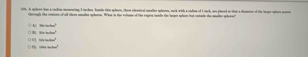 A sphere has a radius measuring 3 inches. Inside this sphere, three identical smaller spheres, each with a radius of 1 inch, are placed so that a diameter of the larger sphere passes
through the centers of all three smaller spheres. What is the volume of the region inside the larger sphere but outside the smaller spheres?
A) 26π inches^3
B) 32π inches^3
C) 52π inches^3
D) 104π incbcm^3