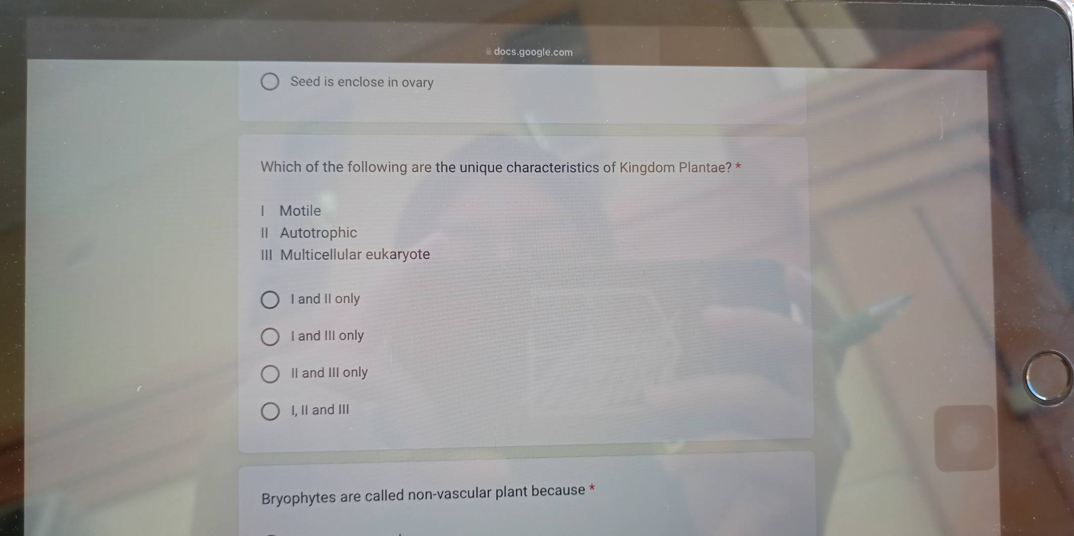 ● docs.google.com
Seed is enclose in ovary
Which of the following are the unique characteristics of Kingdom Plantae? *
I Motile
II Autotrophic
III Multicellular eukaryote
I and II only
I and III only
II and III only
I, II and III
Bryophytes are called non-vascular plant because *