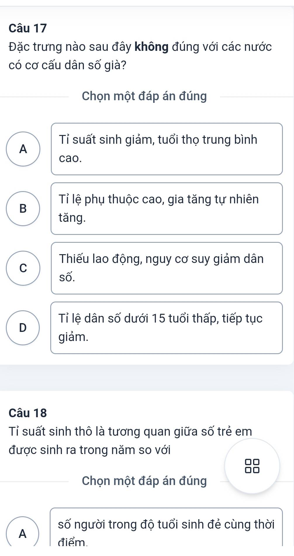 Đặc trưng nào sau đây không đúng với các nước
có cơ cấu dân số già?
Chọn một đáp án đúng
Tỉ suất sinh giảm, tuổi thọ trung bình
A
cao.
Tỉ lệ phụ thuộc cao, gia tăng tự nhiên
B
tăng.
Thiếu lao động, nguy cơ suy giảm dân
C
số.
Tỉ lệ dân số dưới 15 tuổi thấp, tiếp tục
D
giảm.
Câu 18
Tỉ suất sinh thô là tương quan giữa số trẻ em
được sinh ra trong năm so với
Chọn một đáp án đúng
số người trong độ tuổi sinh đẻ cùng thời
A
điểm.