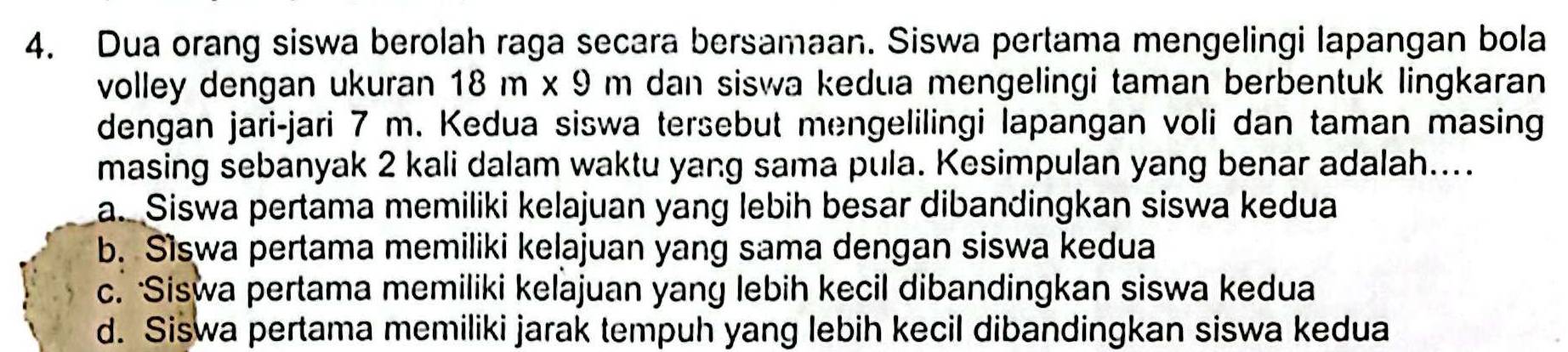 Dua orang siswa berolah raga secara bersamaan. Siswa pertama mengelingi lapangan bola
volley dengan ukuran 18 m x 9 m dan siswa kedua mengelingi taman berbentuk lingkaran
dengan jari-jari 7 m. Kedua siswa tersebut mengelilingi lapangan voli dan taman masing
masing sebanyak 2 kali dalam waktu yang sama pula. Kesimpulan yang benar adalah....
a. Siswa pertama memiliki kelajuan yang lebih besar dibandingkan siswa kedua
b. Siswa pertama memiliki kelajuan yang sama dengan siswa kedua
c. Siswa pertama memiliki kelajuan yang lebih kecil dibandingkan siswa kedua
d. Siswa pertama memiliki jarak tempuh yang lebih kecil dibandingkan siswa kedua