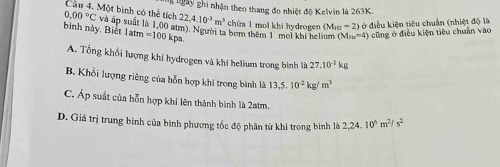 Ng ngày ghi nhận theo thang đo nhiệt độ Kelvin là 263K.
0,00°C
Câu 4. Một bình có thể tích 22,4.10^(-3)m^3 chứa 1 mol khí hydrogen (M_H2=2) ở điều kiện tiêu chuẩn (nhiệt độ là
bình này. Biết và áp suất là 1,00 atm). Người ta bơm thêm 1 mol khí helium (M_He=4) cũng ở điều kiện tiêu chuẩn vào
1atm=100kpa.
A. Tổng khối lượng khí hydrogen và khí helium trong bình là 27.10^(-2)kg
B. Khối lượng riêng của hỗn hợp khí trong bình là 13,5.10^(-2)kg/m^3
C. Áp suất của hỗn hợp khí lên thành bình là 2atm.
D. Giá trị trung bình của bình phương tốc độ phân tử khí trong bình là 2,24.10^6m^2/s^2