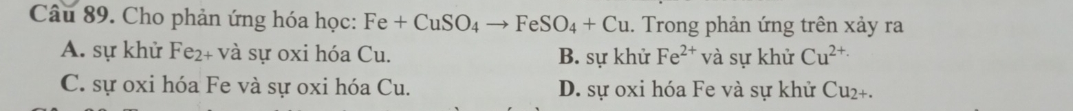 Cho phản ứng hóa học: Fe+CuSO_4to FeSO_4+Cu. Trong phản ứng trên xảy ra
A. sự khử Fe_2 + và sự oxi hóa Cu. B. sự khử Fe^(2+)v à sự khử Cu^(2+)·
C. sự oxi hóa Fe và sự oxi hóa Cu. D. sự oxi hóa Fe và sự khử Cu₂+.