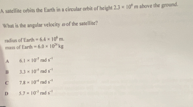 A satellite orbits the Earth in a circular orbit of height 2.3* 10^6m above the ground.
What is the angular velocity ωof the satellite?
radius of Earth =6.4* 10^6m. 
mass of Earth =6.0* 10^(24)kg
A 6.1* 10^(-7) rad s^(-1)
B 3.3* 10^(-5) rad s^(-1)
C 7.8* 10^(-4) rad s^(-1)
D 5.7* 10^(-3) rad s^(-1)