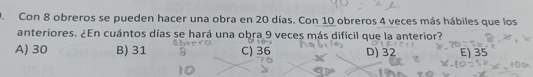 Con 8 obreros se pueden hacer una obra en 20 días. Con 10 obreros 4 veces más hábiles que los
anteriores. ¿En cuántos días se hará una obra 9 veces más difícil que la anterior?
A) 30 B) 31 C) 36 D) 32 E) 35