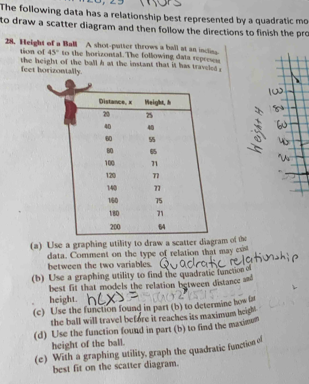 The following data has a relationship best represented by a quadratic mo 
to draw a scatter diagram and then follow the directions to finish the pro 
28. Height of a Ball A shot-putter throws a ball at an inclina- 
tion of 45° to the horizontal. The following data represent 
the height of the ball h at the instant that it has traveled r
feet horizontally. 
(a) Use a graphing utility to draw a scatter diagram of the 
data. Comment on the type of relation that may exist 
between the two variables. 
(b) Use a graphing utility to find the quadratic function of 
best fit that models the relation between distance and 
height. 
(c) Use the function found in part (b) to determine how far 
the ball will travel before it reaches its maximum height . 
(d) Use the function found in part (b) to find the maximum 
height of the ball. 
(e) With a graphing utility, graph the quadratic function of 
best fit on the scatter diagram.