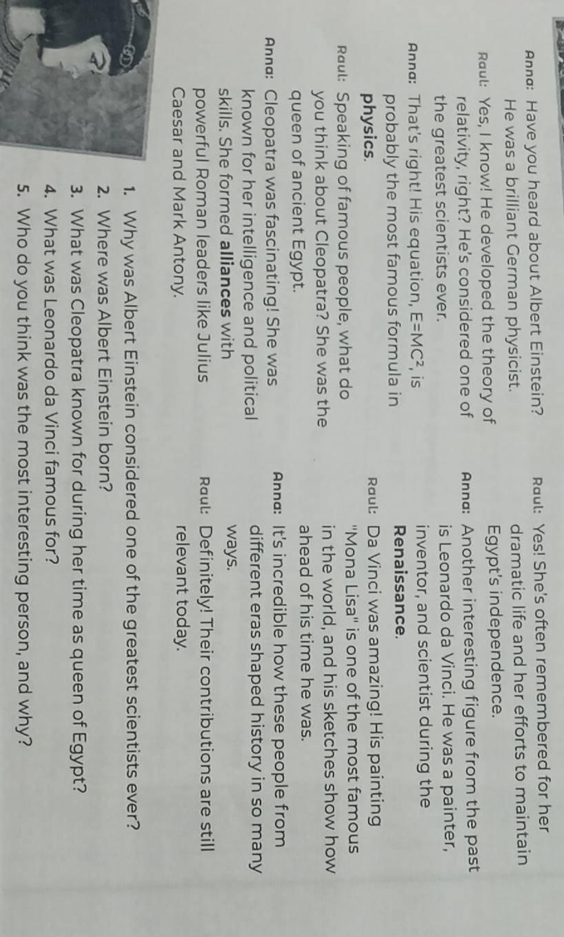 Annd: Have you heard about Albert Einstein? Raul: Yes! She's often remembered for her 
He was a brilliant German physicist. dramatic life and her efforts to maintain 
Raut: Yes, I know! He developed the theory of Egypt's independence. 
relativity, right? He's considered one of Annd: Another interesting figure from the past 
the greatest scientists ever. is Leonardo da Vinci. He was a painter, 
Ann: That's right! His equation, E=MC^2 , is inventor, and scientist during the 
probably the most famous formula in Renaissance. 
physics. Raul: Da Vinci was amazing! His painting 
Raul: Speaking of famous people, what do ''Mona Lisa'' is one of the most famous 
you think about Cleopatra? She was the in the world, and his sketches show how 
queen of ancient Egypt. 
ahead of his time he was. 
Annα: Cleopatra was fascinating! She was Anna: It's incredible how these people from 
known for her intelligence and political different eras shaped history in so many 
skills. She formed alliances with ways. 
powerful Roman leaders like Julius Raul: Definitely! Their contributions are still 
Caesar and Mark Antony. relevant today. 
a 1. Why was Albert Einstein considered one of the greatest scientists ever? 
2. Where was Albert Einstein born? 
3. What was Cleopatra known for during her time as queen of Egypt? 
4. What was Leonardo da Vinci famous for? 
5. Who do you think was the most interesting person, and why?