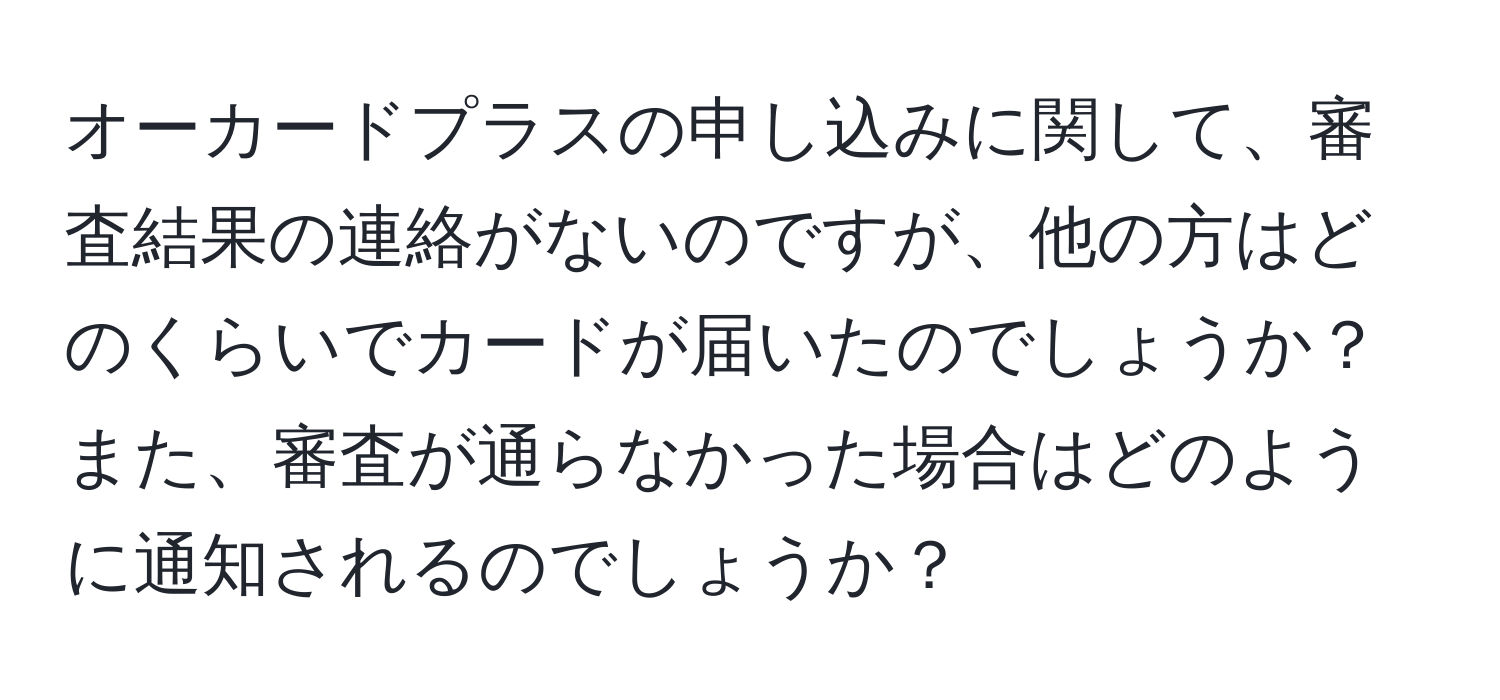 オーカードプラスの申し込みに関して、審査結果の連絡がないのですが、他の方はどのくらいでカードが届いたのでしょうか？また、審査が通らなかった場合はどのように通知されるのでしょうか？