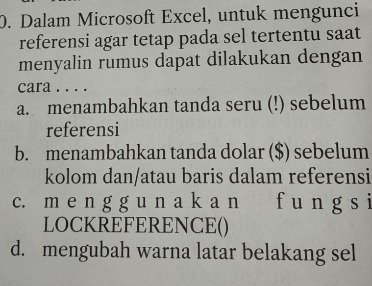 Dalam Microsoft Excel, untuk mengunci
referensi agar tetap pada sel tertentu saat
menyalin rumus dapat dilakukan dengan
cara . . . .
a. menambahkan tanda seru (!) sebelum
referensi
b. menambahkan tanda dolar ($) sebelum
kolom dan/atau baris dalam referensi
c. m e n g g u n a k a n f u n g s i
LOCKREFERENCE()
d. mengubah warna latar belakang sel