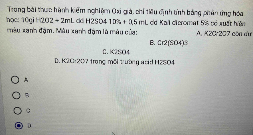 Trong bài thực hành kiểm nghiệm Oxi già, chỉ tiêu định tính bằng phản ứng hóa
học: 10gi H2O2+2mL dd H2SO410% +0,5mL dd Kali dicromat 5% có xuất hiện
màu xanh đậm. Màu xanh đậm là màu của: A. K2Cr207 còn dư
B. Cr2(SO4)3
C. K2SO4
D. K2Cr207 trong môi trường acid H2SO4
A
B
C
D