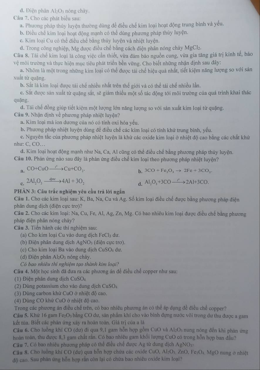 d. Điện phân Al₂O₃ nóng chày.
Câu 7. Cho các phát biểu sau:
a. Phương pháp thủy luyện thường dùng đề điều chế kim loại hoạt động trung bình và yếu.
b. Điều chế kim loại hoạt động mạnh có thể dùng phương pháp thủy luyện.
c. Kim loại Cu có thể điều chế bằng thủy luyện và nhiệt luyện.
d. Trong công nghiệp, Mg được điều chế bằng cách điện phân nóng chảy MgCl₂.
Câu 8. Tái chế kim loại là công việc cần thiết, vừa đảm bảo nguồn cung, vừa gia tăng giá trị kinh tế, bảo
vệ môi trường và thực hiện mục tiêu phát triển bền vững. Cho biết những nhận định sau đây:
a. Nhôm là một trong những kim loại có thể được tái chế hiệu quả nhất, tiết kiệm năng lượng so với sản
xuất từ quặng.
b. Sắt là kim loại được tái chế nhiều nhất trên thế giới và có thể tái chế nhiều lần.
c. Sắt được sản xuất từ quặng sắt, sẽ giảm thiều một số tác động tới môi trường của quá trình khai thác
quặng.
d. Tái chế đồng giúp tiết kiệm một lượng lớn năng lượng so với sản xuất kim loại từ quặng.
Câu 9. Nhận định về phương pháp nhiệt luyện?
a. Kim loại mà ion dương của nó có tính oxi hóa yếu.
b. Phương pháp nhiệt luyện dùng để điều chế các kim loại có tính khử trung bình, yếu.
c. Nguyên tắc của phương pháp nhiệt luyện là khử các oxide kim loại ở nhiệt độ cao bằng các chất khử
như: C, CO…
d. Kim loại hoạt động mạnh như Na, Ca, Al cũng có thể điều chế bằng phương pháp thủy luyện.
Câu 10. Phản ứng nào sau đây là phản ứng điều chế kim loại theo phương pháp nhiệt luyện?
a. CO+CuOto Cu+CO_2.
b. 3CO+Fe_2O_3to 2Fe+3CO_2.
c. 2Al_2O_3xrightarrow dpne4Al+3O_2 Al_2O_3+3COto 2Al+3CO.
d.
PHÀN 3: Câu trắc nghiệm yêu cầu trã lời ngắn
Câu 1. Cho các kim loại sau: K, Ba, Na, Cu và Ag :. Số kim loại điều chế được bằng phương pháp điện
phân dung dịch (điện cực trơ)?
Câu 2. Cho các kim loại: Na, Cu, Fe, Al, Ag, Zn, Mg. Có bao nhiêu kim loại được điều chế bằng phương
pháp điện phân nóng chảy?
Câu 3. Tiến hành các thí nghiệm sau:
(a) Cho kim loại Cu vào dung dịch FeCl₃ dư.
(b) Điện phân dung dịch AgNO3 (điện cực trơ).
(c) Cho kim loại Ba vào dung dịch C us SO₄ dư.
(d) Điện phân Al_2O_3 nóng chảy.
Có bao nhiêu thí nghiệm tạo thành kim loại?
Câu 4. Một học sinh đã đưa ra các phương án đề điều chế copper như sau:
(1) Điện phân dung dịch CuSO₄
(2) Dù ng potassium cho vào dung dịch CuS SO4
(3) Dùng carbon khử CuO ở nhiệt độ cao.
(4) Dùng CO khử CuO ở nhiệt độ cao.
Trong các phương án điều chế trên, có bao nhiêu phương án có thể áp dụng đề điều chế copper?
Câu 5. Khứ 16 gam Fe₂O₃ bằng CO dư, sản phẩm khí cho vào bình đựng nước vôi trong dư thu được a gam
kết tủa. Biết các phản ứng xây ra hoàn toàn. Giá trị của a là
Câu 6. Cho luồng khí CO (dư) đi qua 9,1 gam hỗn hợp gồm CuO và A _2O_3 nung nóng đến khi phản ứng
hoàn toàn, thu được 8,3 gam chất rắn. Có bao nhiêu gam khối lượng CuO có trong hỗn hợp ban đầu?
Câu 7. Có bao nhiêu phương pháp có thể điều chế được Ag từ dung dịch  . AgNO_3
Câu 8. Cho luồng khí CO (dư) qua hỗn hợp chứa các oxide CuO, Al_2O_3 ∠ n0 , F _3O_4 MgO nung ở nhiệt
độ cao. Sau phân ứng hỗn hợp rắn còn lại có chứa bao nhiêu oxide kim loại?