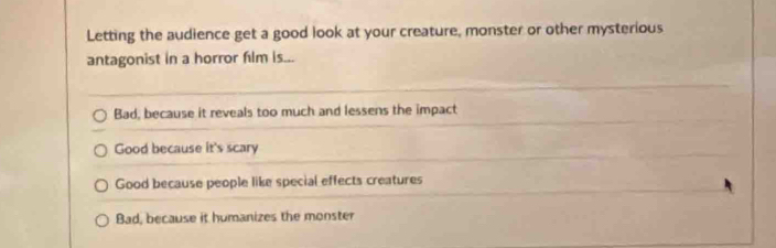 Letting the audience get a good look at your creature, monster or other mysterious
antagonist in a horror film is...
Bad, because it reveals too much and lessens the impact
Good because it's scary
Good because people like special effects creatures
Bad, because it humanizes the monster