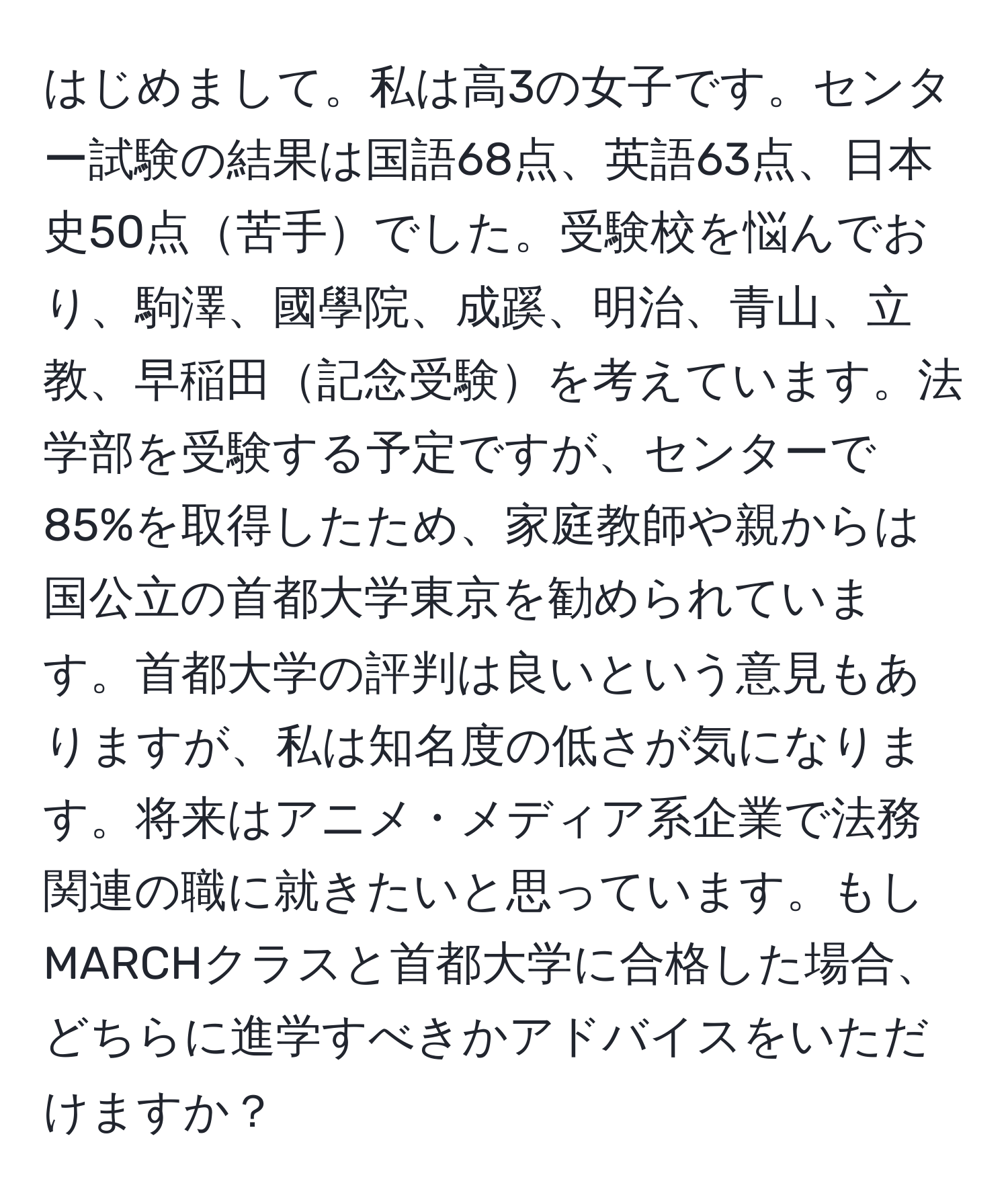 はじめまして。私は高3の女子です。センター試験の結果は国語68点、英語63点、日本史50点苦手でした。受験校を悩んでおり、駒澤、國學院、成蹊、明治、青山、立教、早稲田記念受験を考えています。法学部を受験する予定ですが、センターで85%を取得したため、家庭教師や親からは国公立の首都大学東京を勧められています。首都大学の評判は良いという意見もありますが、私は知名度の低さが気になります。将来はアニメ・メディア系企業で法務関連の職に就きたいと思っています。もしMARCHクラスと首都大学に合格した場合、どちらに進学すべきかアドバイスをいただけますか？